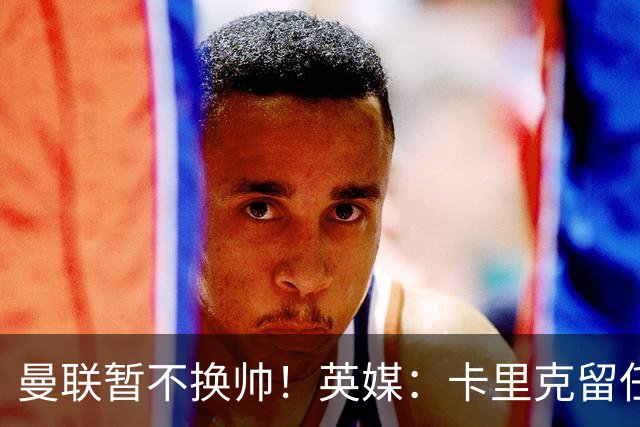 曼联暂不换帅！英媒：卡里克留任是管理层不想支付解约金，新帅也请不起