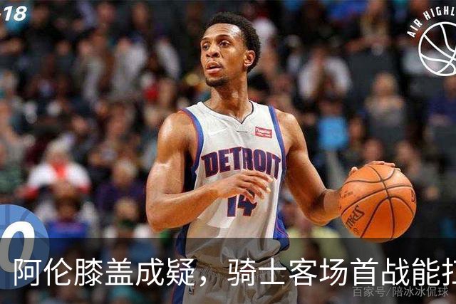 阿伦膝盖成疑，骑士客场首战能扛住恩比德吗？